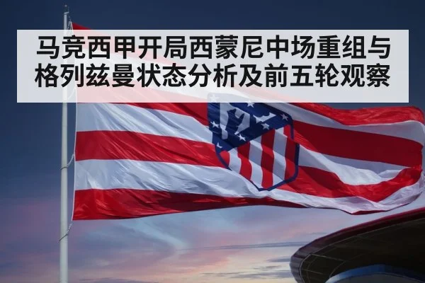 马竞西甲开局西蒙尼中场重组与格列兹曼状态分析及前五轮观察 - hth