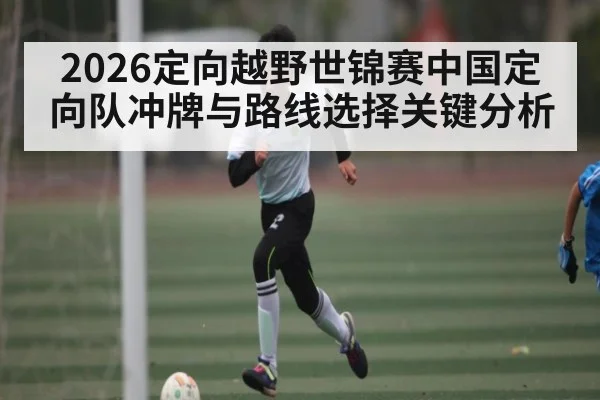 2026定向越野世锦赛中国定向队冲牌与路线选择关键分析